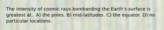 The intensity of cosmic rays bombarding the Earth's surface is greatest at.. A) the poles. B) mid-latitudes. C) the equator. D) no particular locations.