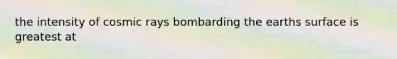 the intensity of cosmic rays bombarding the earths surface is greatest at