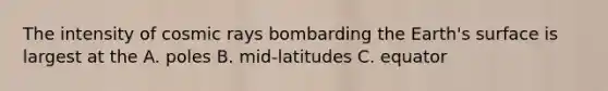 The intensity of cosmic rays bombarding the Earth's surface is largest at the A. poles B. mid-latitudes C. equator