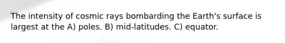 The intensity of cosmic rays bombarding the Earth's surface is largest at the A) poles. B) mid-latitudes. C) equator.