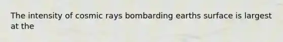 The intensity of cosmic rays bombarding earths surface is largest at the