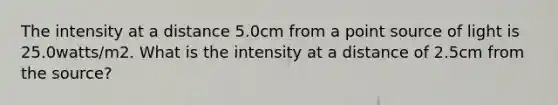 The intensity at a distance 5.0cm from a point source of light is 25.0watts/m2. What is the intensity at a distance of 2.5cm from the source?