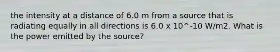 the intensity at a distance of 6.0 m from a source that is radiating equally in all directions is 6.0 x 10^-10 W/m2. What is the power emitted by the source?