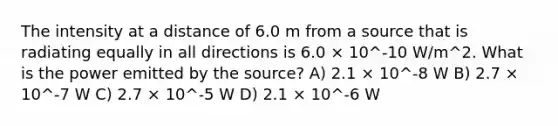 The intensity at a distance of 6.0 m from a source that is radiating equally in all directions is 6.0 × 10^-10 W/m^2. What is the power emitted by the source? A) 2.1 × 10^-8 W B) 2.7 × 10^-7 W C) 2.7 × 10^-5 W D) 2.1 × 10^-6 W