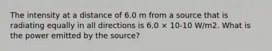 The intensity at a distance of 6.0 m from a source that is radiating equally in all directions is 6.0 × 10-10 W/m2. What is the power emitted by the source?