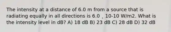 The intensity at a distance of 6.0 m from a source that is radiating equally in all directions is 6.0 ˛ 10-10 W/m2. What is the intensity level in dB? A) 18 dB B) 23 dB C) 28 dB D) 32 dB