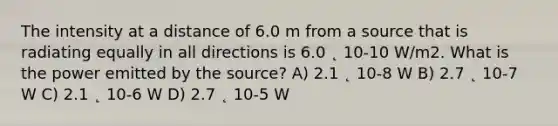 The intensity at a distance of 6.0 m from a source that is radiating equally in all directions is 6.0 ˛ 10-10 W/m2. What is the power emitted by the source? A) 2.1 ˛ 10-8 W B) 2.7 ˛ 10-7 W C) 2.1 ˛ 10-6 W D) 2.7 ˛ 10-5 W