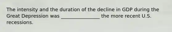 The intensity and the duration of the decline in GDP during the Great Depression was ________________ the more recent U.S. recessions.