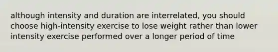 although intensity and duration are interrelated, you should choose high-intensity exercise to lose weight rather than lower intensity exercise performed over a longer period of time