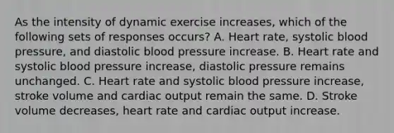 As the intensity of dynamic exercise increases, which of the following sets of responses occurs? A. Heart rate, systolic blood pressure, and diastolic blood pressure increase. B. Heart rate and systolic blood pressure increase, diastolic pressure remains unchanged. C. Heart rate and systolic blood pressure increase, stroke volume and cardiac output remain the same. D. Stroke volume decreases, heart rate and cardiac output increase.