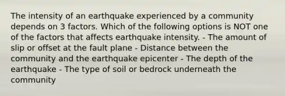 The intensity of an earthquake experienced by a community depends on 3 factors. Which of the following options is NOT one of the factors that affects earthquake intensity. - The amount of slip or offset at the fault plane - Distance between the community and the earthquake epicenter - The depth of the earthquake - The type of soil or bedrock underneath the community