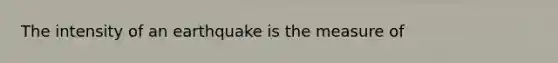 The intensity of an earthquake is the measure of