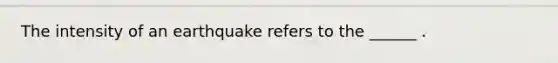 The intensity of an earthquake refers to the ______ .