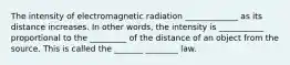 The intensity of electromagnetic radiation _____________ as its distance increases. In other words, the intensity is ___________ proportional to the _________ of the distance of an object from the source. This is called the _______ ________ law.