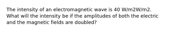 The intensity of an electromagnetic wave is 40 W/m2W/m2. What will the intensity be if the amplitudes of both the electric and the magnetic fields are doubled?