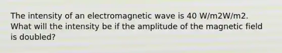 The intensity of an electromagnetic wave is 40 W/m2W/m2. What will the intensity be if the amplitude of the magnetic field is doubled?