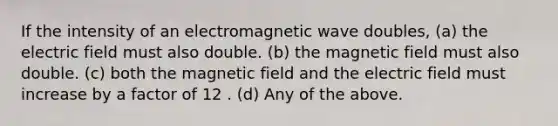 If the intensity of an electromagnetic wave doubles, (a) the electric field must also double. (b) the magnetic field must also double. (c) both the magnetic field and the electric field must increase by a factor of 12 . (d) Any of the above.