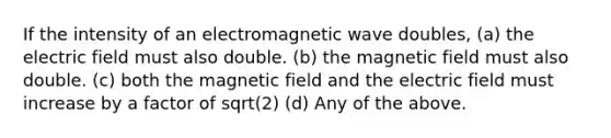 If the intensity of an electromagnetic wave doubles, (a) the electric field must also double. (b) the magnetic field must also double. (c) both the magnetic field and the electric field must increase by a factor of sqrt(2) (d) Any of the above.