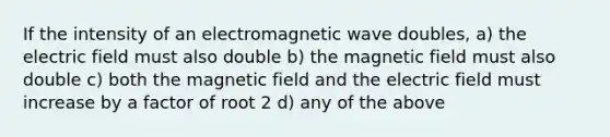 If the intensity of an electromagnetic wave doubles, a) the electric field must also double b) the magnetic field must also double c) both the magnetic field and the electric field must increase by a factor of root 2 d) any of the above