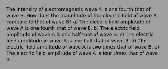 The intensity of electromagnetic wave A is one fourth that of wave B. How does the magnitude of the electric field of wave A compare to that of wave B? a) The electric field amplitude of wave A is one fourth that of wave B. b) The electric field amplitude of wave A is one half that of wave B. c) The electric field amplitude of wave A is one half that of wave B. d) The electric field amplitude of wave A is two times that of wave B. e) The electric field amplitude of wave A is four times that of wave B.