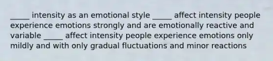 _____ intensity as an emotional style _____ affect intensity people experience emotions strongly and are emotionally reactive and variable _____ affect intensity people experience emotions only mildly and with only gradual fluctuations and minor reactions