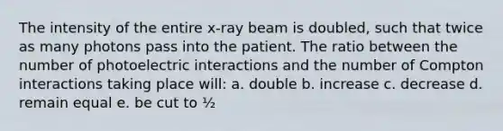 The intensity of the entire x-ray beam is doubled, such that twice as many photons pass into the patient. The ratio between the number of photoelectric interactions and the number of Compton interactions taking place will: a. double b. increase c. decrease d. remain equal e. be cut to ½