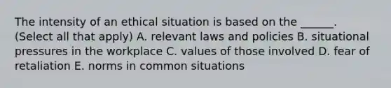 The intensity of an ethical situation is based on the ______. (Select all that apply) A. relevant laws and policies B. situational pressures in the workplace C. values of those involved D. fear of retaliation E. norms in common situations