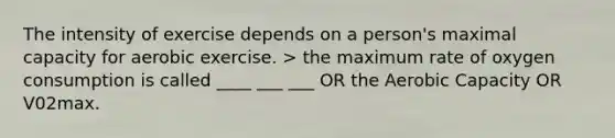 The intensity of exercise depends on a person's maximal capacity for aerobic exercise. > the maximum rate of oxygen consumption is called ____ ___ ___ OR the Aerobic Capacity OR V02max.