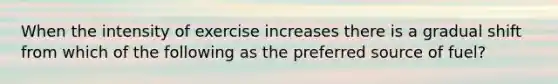 When the intensity of exercise increases there is a gradual shift from which of the following as the preferred source of fuel?