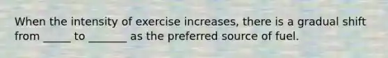 When the intensity of exercise increases, there is a gradual shift from _____ to _______ as the preferred source of fuel.