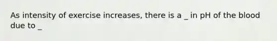 As intensity of exercise increases, there is a _ in pH of the blood due to _