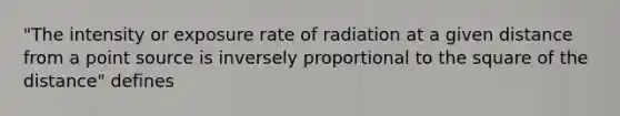 "The intensity or exposure rate of radiation at a given distance from a point source is inversely proportional to the square of the distance" defines