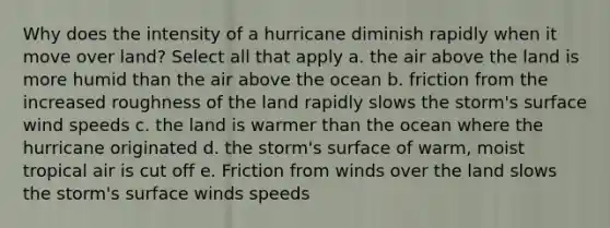 Why does the intensity of a hurricane diminish rapidly when it move over land? Select all that apply a. the air above the land is more humid than the air above the ocean b. friction from the increased roughness of the land rapidly slows the storm's surface wind speeds c. the land is warmer than the ocean where the hurricane originated d. the storm's surface of warm, moist tropical air is cut off e. Friction from winds over the land slows the storm's surface winds speeds