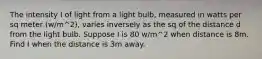 The intensity I of light from a light bulb, measured in watts per sq meter (w/m^2), varies inversely as the sq of the distance d from the light bulb. Suppose I is 80 w/m^2 when distance is 8m. Find I when the distance is 3m away.