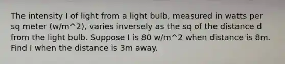 The intensity I of light from a light bulb, measured in watts per sq meter (w/m^2), varies inversely as the sq of the distance d from the light bulb. Suppose I is 80 w/m^2 when distance is 8m. Find I when the distance is 3m away.