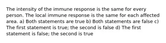 The intensity of the immune response is the same for every person. The local immune response is the same for each affected area. a) Both statements are true b) Both statements are false c) The first statement is true; the second is false d) The first statement is false; the second is true