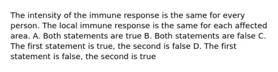 The intensity of the immune response is the same for every person. The local immune response is the same for each affected area. A. Both statements are true B. Both statements are false C. The first statement is true, the second is false D. The first statement is false, the second is true