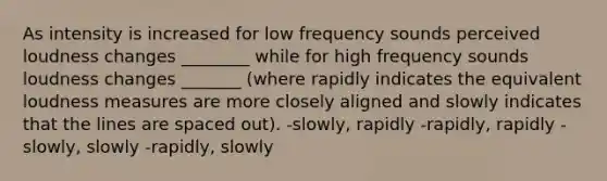 As intensity is increased for low frequency sounds perceived loudness changes ________ while for high frequency sounds loudness changes _______ (where rapidly indicates the equivalent loudness measures are more closely aligned and slowly indicates that the lines are spaced out). -slowly, rapidly -rapidly, rapidly -slowly, slowly -rapidly, slowly