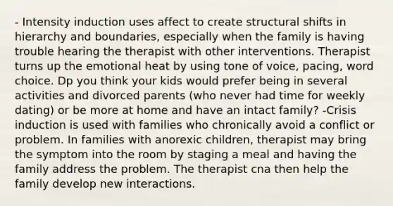 - Intensity induction uses affect to create structural shifts in hierarchy and boundaries, especially when the family is having trouble hearing the therapist with other interventions. Therapist turns up the emotional heat by using tone of voice, pacing, word choice. Dp you think your kids would prefer being in several activities and divorced parents (who never had time for weekly dating) or be more at home and have an intact family? -Crisis induction is used with families who chronically avoid a conflict or problem. In families with anorexic children, therapist may bring the symptom into the room by staging a meal and having the family address the problem. The therapist cna then help the family develop new interactions.