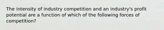 The intensity of industry competition and an industry's profit potential are a function of which of the following forces of competition?