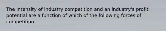 The intensity of industry competition and an industry's profit potential are a function of which of the following forces of competition