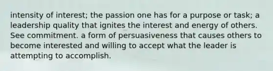 intensity of interest; the passion one has for a purpose or task; a leadership quality that ignites the interest and energy of others. See commitment. a form of persuasiveness that causes others to become interested and willing to accept what the leader is attempting to accomplish.