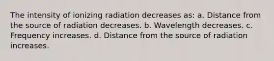 The intensity of ionizing radiation decreases as: a. Distance from the source of radiation decreases. b. Wavelength decreases. c. Frequency increases. d. Distance from the source of radiation increases.