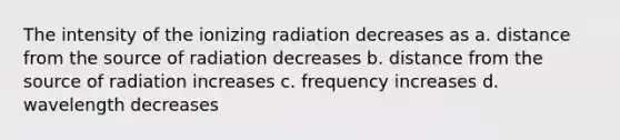 The intensity of the ionizing radiation decreases as a. distance from the source of radiation decreases b. distance from the source of radiation increases c. frequency increases d. wavelength decreases