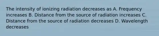 The intensity of ionizing radiation decreases as A. Frequency increases B. Distance from the source of radiation increases C. Distance from the source of radiation decreases D. Wavelength decreases