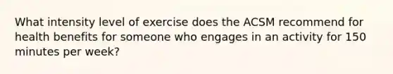 What intensity level of exercise does the ACSM recommend for health benefits for someone who engages in an activity for 150 minutes per week?