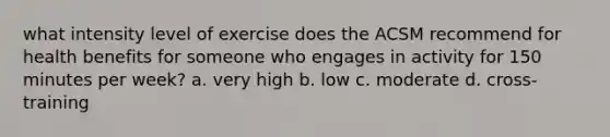 what intensity level of exercise does the ACSM recommend for health benefits for someone who engages in activity for 150 minutes per week? a. very high b. low c. moderate d. cross-training