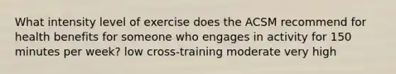 What intensity level of exercise does the ACSM recommend for health benefits for someone who engages in activity for 150 minutes per week? low cross-training moderate very high