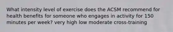 What intensity level of exercise does the ACSM recommend for health benefits for someone who engages in activity for 150 minutes per week? very high low moderate cross-training