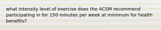 what intensity level of exercise does the ACSM recommend participating in for 150 minutes per week at minimum for health benefits?